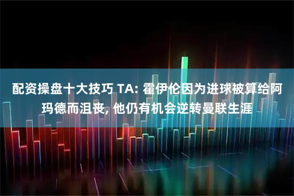 配资操盘十大技巧 TA: 霍伊伦因为进球被算给阿玛德而沮丧, 他仍有机会逆转曼联生涯