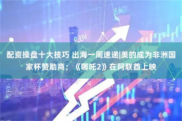 配资操盘十大技巧 出海一周速递|美的成为非洲国家杯赞助商；《哪吒2》在阿联酋上映