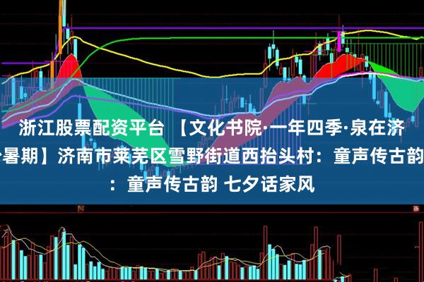 浙江股票配资平台 【文化书院·一年四季·泉在济南·童乐缤纷暑期】济南市莱芜区雪野街道西抬头村：童声传古韵 七夕话家风