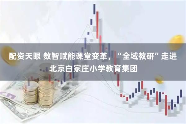 配资天眼 数智赋能课堂变革，“全域教研”走进北京白家庄小学教育集团