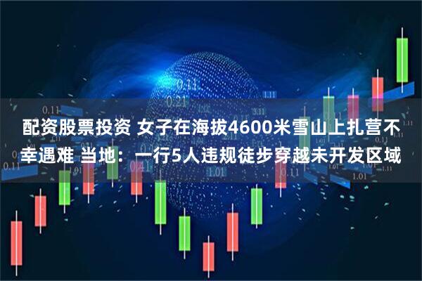 配资股票投资 女子在海拔4600米雪山上扎营不幸遇难 当地：一行5人违规徒步穿越未开发区域