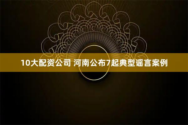 10大配资公司 河南公布7起典型谣言案例