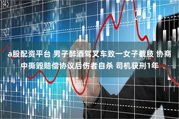 a股配资平台 男子醉酒驾叉车致一女子截肢 协商中撕毁赔偿协议后伤者自杀 司机获刑1年
