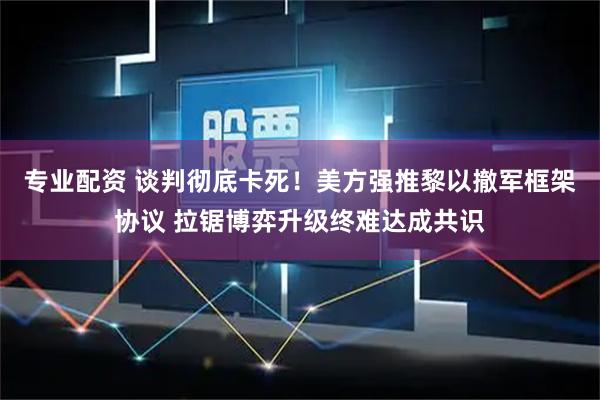 专业配资 谈判彻底卡死!美方强推黎以撤军框架协议 拉锯博弈升级终难达成共识