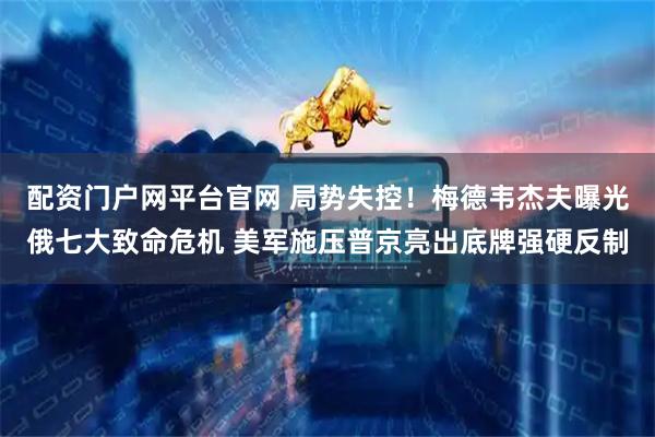 配资门户网平台官网 局势失控！梅德韦杰夫曝光俄七大致命危机 美军施压普京亮出底牌强硬反制