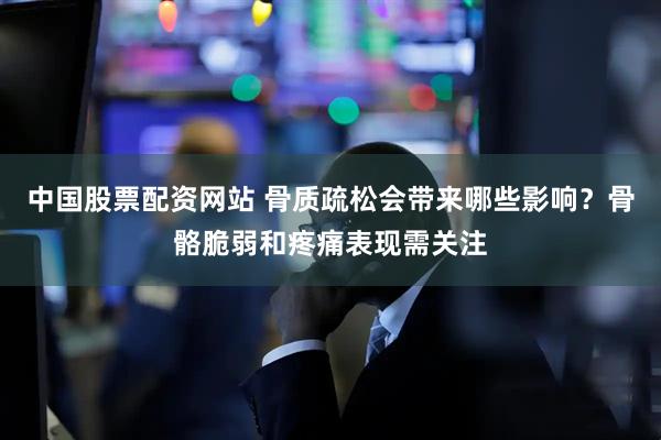 中国股票配资网站 骨质疏松会带来哪些影响?骨骼脆弱和疼痛表现需关注