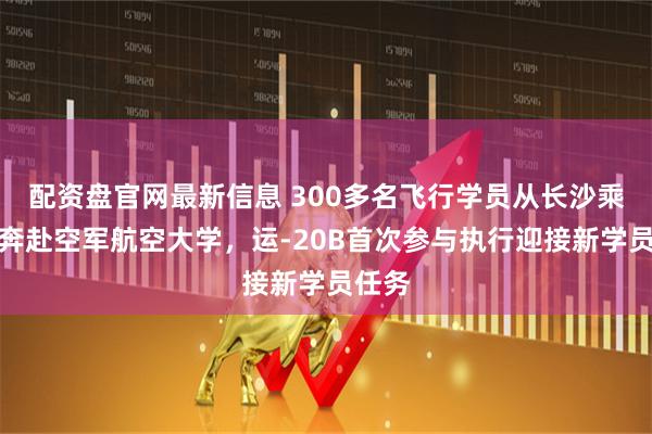 配资盘官网最新信息 300多名飞行学员从长沙乘军机奔赴空军航空大学，运-20B首次参与执行迎接新学员任务