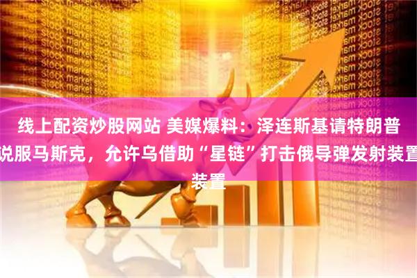 线上配资炒股网站 美媒爆料：泽连斯基请特朗普说服马斯克，允许乌借助“星链”打击俄导弹发射装置